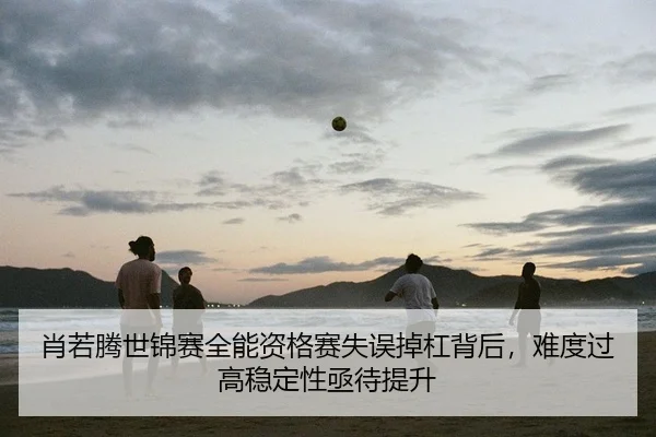 肖若腾世锦赛全能资格赛失误掉杠背后，难度过高稳定性亟待提升