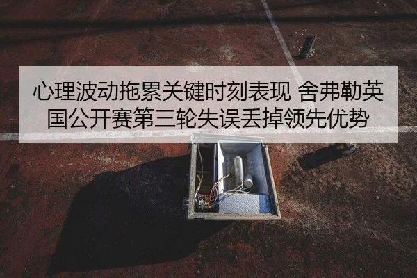 心理波动拖累关键时刻表现 舍弗勒英国公开赛第三轮失误丢掉领先优势